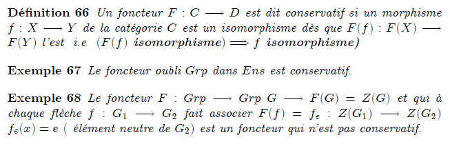 21-foncteurs-conservatifs : Foncteurs conservatifs definition Un foncteur F:C→D est dit conservatif si un morphisme f:X→Y de la catégorie C est un isomorphisme dès que F(f):F(X)→F(Y) l'est i.e (F(f) isomorphisme)⇒f isomorphisme) example Le foncteur oubli Grp dans Ens est conservatif. example Le foncteur F:Grp→Grp G→F(G)=Z(G) et qui à chaque flèche f:G₁→G₂ fait associer F(f)=f_{e}:Z(G₁)→Z(G₂) f_{e}(x)=e ( élément neutre de G₂) est un foncteur qui n'est pas conservatif. Foncteurs conservatifs Trivialement, tout foncteur F : C → D préserve les isomorphismes, c'est-à-dire que si f est un isomorphisme dans C alors F(f) est un isomorphisme dans D. Le foncteur F est dit conservatif si réciproquement, un morphisme f dans C est un isomorphisme dès que F(f) en est un dans D. Exemples. Un morphisme F de monoïdes (cf. fin du § « Exemples » ci-dessus) est conservatif si et seulement si tout antécédent par F d'un élément inversible est inversible. Tout foncteur pleinement fidèle est conservatif. Le foncteur d'oubli de Grp dans Set est conservatif.