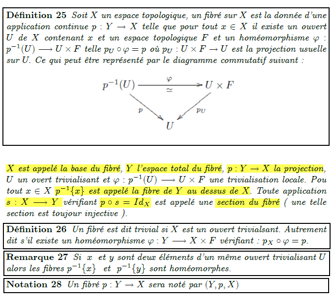 Fibré Dénition 25 Soit X un espace topologique, un bré sur X est la donnée dune application continue p : Y ! X telle que pour tout x 2 X il existe un ouvert U de X contenant x et un espace topologique F et un homéomorphisme ' : p1(U) ! U F telle pU  ' = p où pU : U F ! U est la projection usuelle sur U: Ce qui peut être représenté par le diagramme commutatif suivant : X est appelé la base du bré, Y lespace total du bré, p : Y ! X la projection, U un overt trivialisant et ' : p1(U) ! U  F une trivialisation locale. Pou tout x 2 X p1fxg est appelé la bre de Y au dessus de X: Toute application s : X ! Y vériant p  s = IdX est appelé une section du bré ( une telle section est toujour injective ). Dénition 26 Un bré est dit trivial si X est un ouvert trivialsant. Autrement dit sil existe un homéomorphisme ' : Y ! X  F vériant : pX  ' = p: Remarque 27 Si x et y sont deux éléments dun même ouvert trivialisant U alors les bres p1fxg et p1fyg sont homéomorphes. Notation 28 Un bré p : Y ! X sera noté par (Y; p;X)