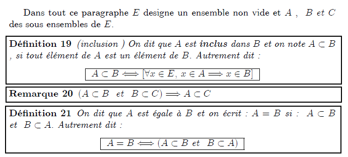 Inclusion, Union, Intersection, Ensemble des parties Dans tout ce paragraphe E designe un ensemble non vide et A , B et C des sous ensembles de E. <definition/>(inclusion ) On dit que A est inclus dans B et on note A⊂B , si tout élément de A est un élément de B. Autrement dit : <K1.1/> <K1.1 ilk="TABLE" > A⊂B⇔[∀x∈E, x∈A⇒x∈B] </K1.1> <remark/>(A⊂B et B⊂C)⇒A⊂C <definition/>On dit que A est égale à B et on écrit : A=B si : A⊂B et B⊂A. Autrement dit : <K1.1/> <K1.1 ilk="TABLE" > A=B⇔(A⊂B et B⊂A) </K1.1>