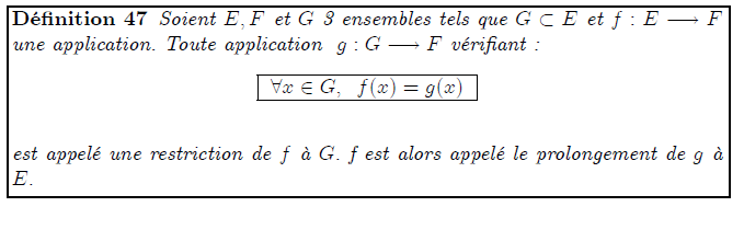 Restriction et prolongement d'une application <definition/>Soient E,F et G 3 ensembles tels que G⊂E et f:E→F une application. Toute application g:G→F vérifiant : <K1.1/> <K1.1 ilk="TABLE" > ∀x∈G, f(x)=g(x) </K1.1> est appelé une restriction de f à G. f est alors appelé le prolongement de g à E.