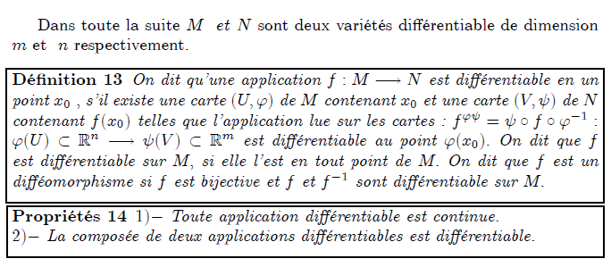 Dans toute la suite M et N sont deux variétés di¤érentiable de dimension m et n respectivement. Dénition 13 On dit quune application f : M ! N est di¤érentiable en un point x0 ; sil existe une carte (U; ') de M contenant x0 et une carte (V;  ) de N contenant f(x0) telles que lapplication lue sur les cartes : f'  =    f  '1 : '(U)  Rn !  (V )  Rm est di¤érentiable au point '(x0): On dit que f est di¤érentiable sur M; si elle lest en tout point de M: On dit que f est un di¤éomorphisme si f est bijective et f et f1 sont di¤érentiable sur M: Propriétés 14 1) Toute application di¤érentiable est continue. 2) La composée de deux applications di¤érentiables est di¤érentiable.