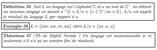 Langage résiduel  <definition/>Soit L un langage sur l'alphabet Σ et u un mot de Σ^{∗}, on obtient un nouveau langage en posant u⁻¹L=L/u={v∈Σ^{∗}/uv∈L}. L/u est appelé le résiduel du langage L par rapport à u  <example/>L={uuv,uw,vv,uu} alors L/u={uv,w,u}  <theorem/>(Th de Myhill Nerode ) Un langage est reconnaissable si et seulement s'il n'a qu'un nombre fini de résiduels.