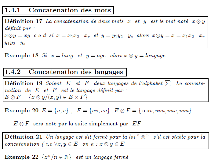 \section{Op\'{e}rations sur les mots et les langages} \subsection{Concatenation des mots} \begin{definition} La concatenation de deux mots \ $x$ \ et \ $y$ \ est le mot not\'{e} \ $% x\otimes y$ \ d\'{e}finit par : \newline $x\otimes y=xy$ \ c.a.d \ si \ $x=x_{1}x_{2}...x_{r}$ \ et \ $% y=y_{1}y_{2}...y_{s}$ \ alors \ $x\otimes y=x=x_{1}x_{2}...x_{r}$\ $% y_{1}y_{2}...y_{s}$ \end{definition} \begin{example} Si $\ x=lang$ \ et \ $y=age$ \ alors $x\otimes y=langage$ \end{example} \subsection{Concatenation des langages} \begin{definition} Soient \ $E$ \ et \ $F$ \ deux langages de l'alphabet $\sum .$ La concatenation \ de \ $E$ \ et \ $F$ \ est le langage d\'{e}finit par : \newline $E\otimes F=\{x\otimes y/(x,y)\in E\times F\}$ \end{definition} \begin{example} $E=\{u,v\}$ , \ $F=\{uv,vu\}$ \ $E\otimes F=\{% \unit{u}\unit{u}v,uvu,vuv,vvu\} $ \end{example} $E\otimes F$ \ sera not\'{e} par la suite simplement par \ $EF$ \begin{definition} Un langage est dit ferm\'{e} pour la loi $"\otimes "$ \ s'il est stable pour la concatenation ( i.e $\forall x,y\in E$ \ on a : $x\otimes y\in E$ \end{definition} \begin{example} $\{x^{n}/n\in %TCIMACRO{\U{2115} }% %BeginExpansion \mathbb{N} %EndExpansion \}$ \ est un langage ferm\'{e} \end{example}