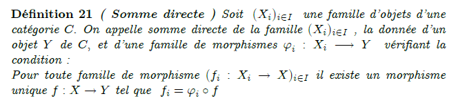 somme-directe-dans-une-catégorie : Soit C une catégorie et (X_i)_{i\in I} une famille d'objets de C. On cherche un objet X ainsi qu'une famille de morphismes \phi_i : X_i\to X tel que pour tout objet Y de C et pour toute famille de morphismes f_i : X_i\to Y, il existe un unique morphisme f:X\to Y tel que pour tout indice i, on a f\circ\phi_i =f_i. Si un tel objet X existe, on l'appelle somme des (X_i)_{i\in I}. Lorsqu'elle existe, la somme des Xi représente le foncteur qui à un objet Y de C associe le produit cartésien \prod_{i\in I}Hom(X_i,Y).