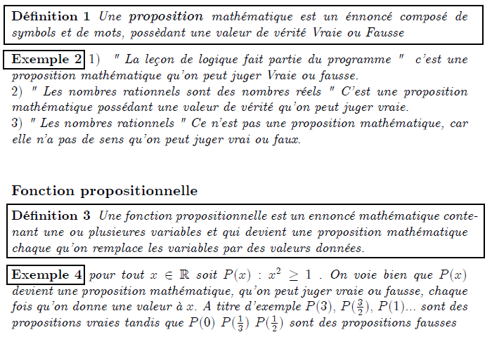 Elément de logique  Propositions mathématiques, fonctions propositionnelles  Propositions mathématiques  <definition/>Une proposition mathématique est un énnoncé composé de symbols et de mots, possèdant une valeur de vérité Vraie ou Fausse  <example/>1)  " La leçon de logique fait partie du programme "  c'est une proposition mathématique qu'on peut juger Vraie ou fausse. 2) " Les nombres rationnels sont des nombres réels " C'est une proposition mathématique possédant une valeur de vérité qu'on peut juger vraie. 3) " Les nombres rationnels " Ce n'est pas une proposition mathématique, car elle n'a pas de sens qu'on peut juger vrai ou faux.   Fonction propositionnelle  <definition/>Une fonction propositionnelle est un ennoncé mathématique contenant une ou plusieures variables et qui devient une proposition mathématique chaque qu'on remplace les variables par des valeurs données.  <example/>pour tout x∈ℝ soit P(x):x²≥1 . On voie bien que P(x) devient une proposition mathématique, qu'on peut juger vraie ou fausse, chaque fois qu'on donne une valeur à x. A titre d'exemple P(3), P((3/2)), P(1)... sont des propositions vraies tandis que P(0) P((1/3)) P((1/2)) sont des propositions fausses