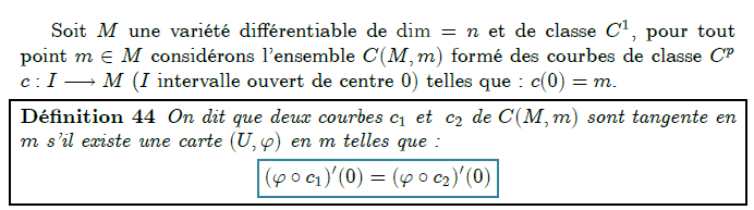 Espace tangent      Soit M une variété différentiable de dim=n et de classe C¹, pour tout point m∈M considérons l'ensemble C(M,m) formé des courbes de classe C^{p}  c:I→M (I intervalle ouvert de centre 0) telles que : c(0)=m.  <definition/>On dit que deux courbes c₁ et  c₂ de C(M,m) sont tangente en m s'il existe une carte (U,ϕ) en m telles que :  	(ϕ∘c₁)′(0)=(ϕ∘c₂)′(0)