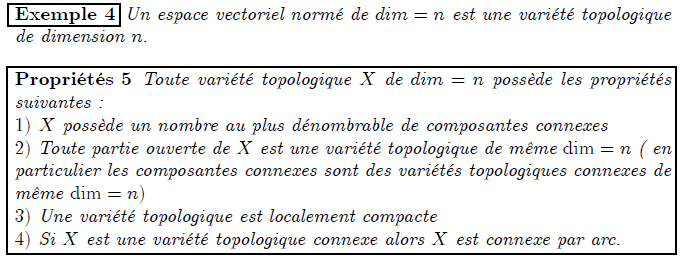 Exemple 4 Un espace vectoriel normé de dim = n est une variété topologique de dimension n: Propriétés 5 Toute variété topologique X de dim = n possède les propriétés suivantes : 1) X possède un nombre au plus dénombrable de composantes connexes 2) Toute partie ouverte de X est une variété topologique de même dim = n ( en particulier les composantes connexes sont des variétés topologiques connexes de même dim = n) 3) Une variété topologique est localement compacte 4) Si X est une variété topologique connexe alors X est connexe par arc.