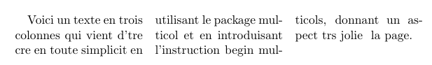 Si l'on désire utiliser plus de colonnes, ou si l'on désire changer le nombre de colonne en cours de page, on utilise alors l'extension multicol (sans s). Cela permet d'utiliser l'environnement multicols (avec un s), avec la syntaxe : \usepackage{multicol} \begin{document} \begin{multicols}{nombre de colonnes} texte multicolonne \end{multicols} \end{document} La fonction \columnbreak permet de forcer le passage à la colonne suivante. La présentation en multicolonne est adapté aux corps de petite taille (petite taille de texte), donc aux documents « compacts » : cela permet de limiter le nombre de caractères à lire avant de revenir à la ligne. 