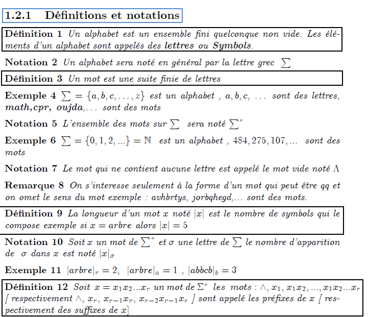 \chapter{Langages et automates} \section{Alphabets, Mots et Langages} \section{Notion pr\'{e}liminaires} \subsection{D\'{e}finitions et notations} \begin{definition} Un alphabet est un ensemble fini quelconque non vide. Les \'{e}l\'{e}ments d'un alphabet sont appel\'{e}s des \textbf{lettres }ou\textbf{\ Symbols}. \end{definition} \begin{notation} Un alphabet sera not\'{e} en g\'{e}n\'{e}ral par la lettre grec $\ \sum $ \end{notation} \begin{definition} Un mot est une suite finie de lettres \end{definition} \begin{example} $\sum =\{a,b,c,\ldots ,z\}$ est un alphabet , $a,b,c,$ \ldots\ sont des lettres, \textbf{math,cpr, oujda},\ldots\ sont des mots \end{example} \begin{notation} L'ensemble des mots sur $\sum $ \ sera not\'{e} $\sum^{\ast }$ \end{notation} \begin{example} $\sum =\{0,1,2,...\}=% %TCIMACRO{\U{2115} }% %BeginExpansion \mathbb{N} %EndExpansion $ \ est un alphabet , $484,275,107,...$ \ sont des mots \end{example} \begin{notation} Le mot qui ne contient aucune lettre est appel\'{e} le mot vide not\'{e} $% \Lambda $ \end{notation} \begin{remark} On s'interesse seulement \`{a} la forme d'un mot qui peut \^{e}tre qq et on omet le sens du mot exemple : avhbrtys, jorbqhegd,... sont des mots. \end{remark} \begin{definition} La longueur d'un mot $x$ not\'{e} $|x|$ est le nombre de symbols qui le compose exemple si $x=arbre$ alors $|x|=5$ \end{definition} \begin{notation} Soit $x$ un mot de $\sum^{\ast }$ et $\sigma $ une lettre de $\sum $ le nombre d'apparition de \ $\sigma $\ dans $x$\ est not\'{e} $|x|_{\sigma }$ \end{notation} \begin{example} $|arbre|_{r}=2,$ \ $|arbre|_{a}=1$ ,\ $|abbcb|_{b}=3$ \end{example}