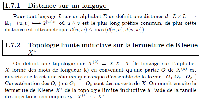 Topologie sur un langage formel  Distance sur un langage      Pour tout langage L sur un alphabet Σ on définit une distance d:L×L→ℝ₊  (u,v)↦2^{|u∧v|} où u∧v est le plus long préfixe commun, de plus cette distance est ultramétrique d(u,w)≤max(d(u,v),d(v,w))  Topologie limite inductive sur la fermeture de Kleene X^{∗}      On définit une topologie sur X^{(k)}=X.X...X (le langage sur l'alphabet X formé des mots de longueur k) en convenant qu'une partie O de X^{(k)} est ouverte si elle est une réunion quelconque d'ensemble de la forme : O₁.O₂...O_{k} ( Concaténation des O_{i} ) où O₁,...,O_{k} sont des ouverts de X. On munit ensuite la fermeture de Kleene X^{∗} de la topologie limite inductive à l'aide de la famille des injections canoniques i_{k}:X^{(k)}↪X^{∗}