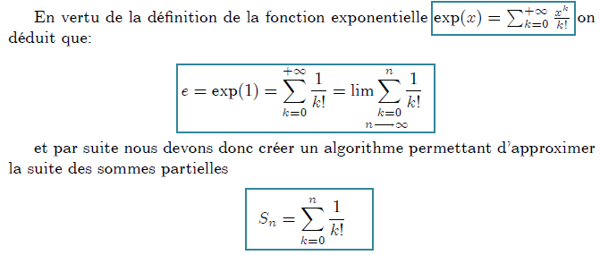 En vertu de la d\'{e}finition de la fonction exponentielle $\exp (x)=\sum_{k=0}^{+\infty }\frac{x^{k}}{k!}$ on d\'{e}duit que: \newline \[ e=\exp (1)=\sum_{k=0}^{+\infty }\frac{1}{k!}=\underset{n\longrightarrow \infty }{\lim \sum_{k=0}^{n}\frac{1}{k!}} \] et par suite nous devons donc cr\'{e}er un algorithme permettant d'approximer la suite des sommes partielles \[ S_{n}=\sum_{k=0}^{n}\frac{1}{k!} \]